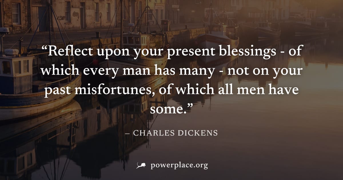 "Reflect upon your present blessings - of which every man has many - not on your past misfortunes, of which all men have some." — Charles Dickens