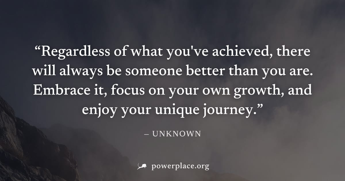 "Regardless of what you've achieved, there will always be someone better than you are. Embrace it, focus on your own growth, and enjoy your unique journey." — Unknown