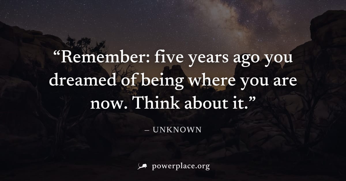 "Remember: five years ago you dreamed of being where you are now. Think about it." — Unknown
