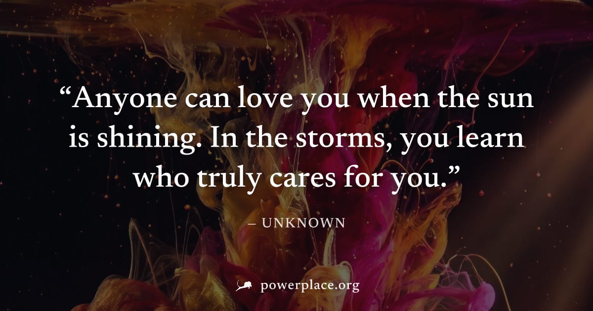 "Anyone can love you when the sun is shining. In the storms, you learn who truly cares for you." — Unknown