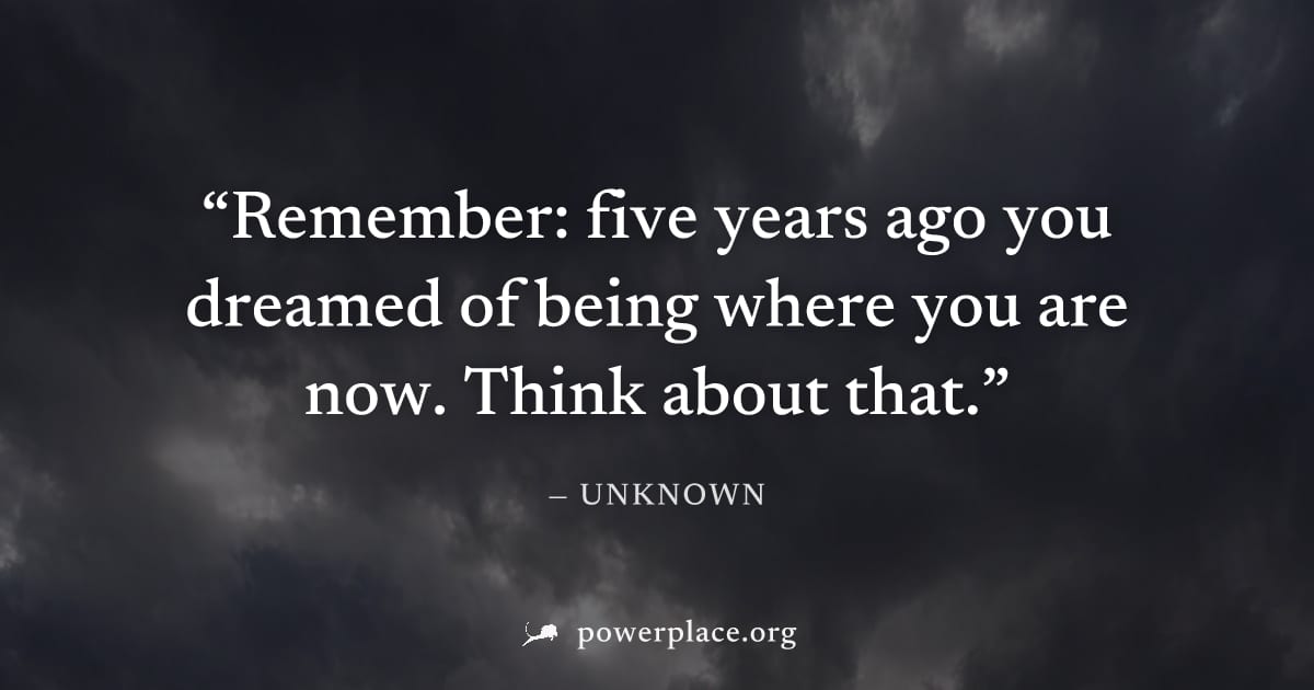 "Remember: five years ago you dreamed of being where you are now. Think about that." — Unknown