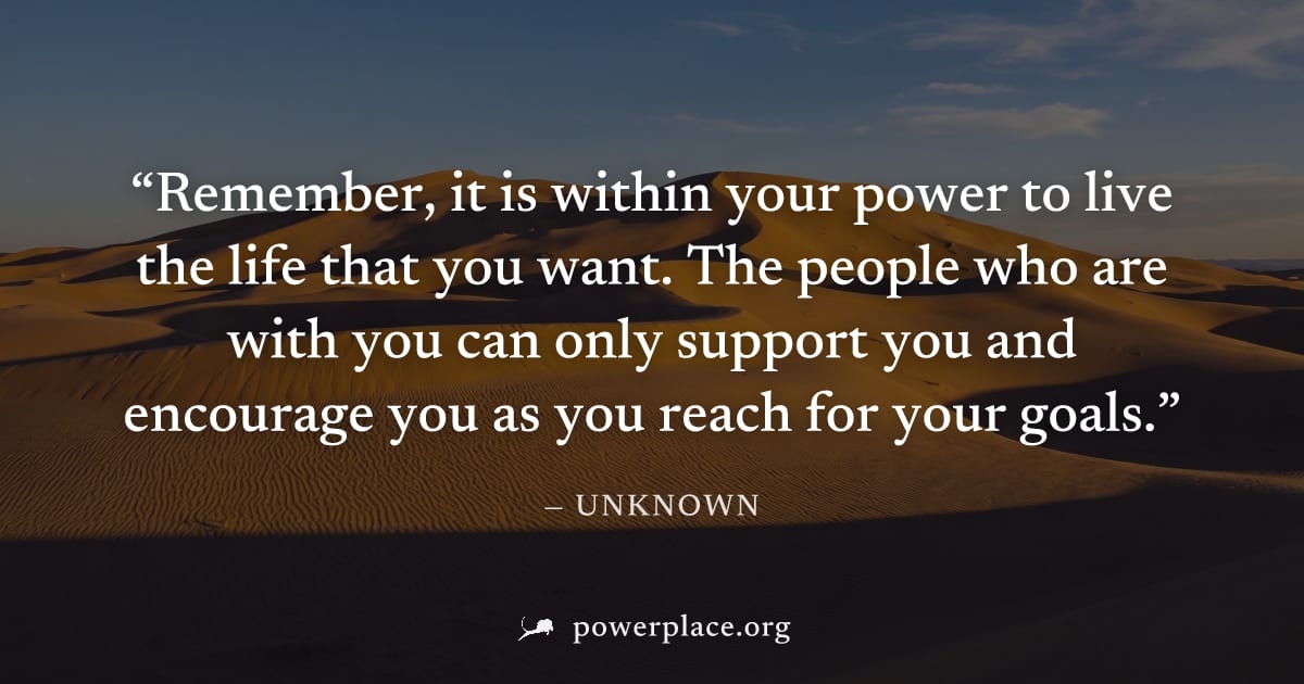 "Remember, it is within your power to live the life that you want. The people who are with you can only support you and encourage you as you reach for your goals." — Unknown