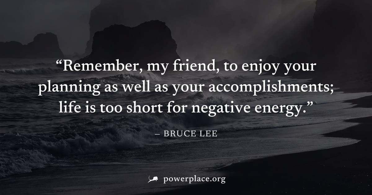 "Remember, my friend, to enjoy your planning as well as your accomplishments; life is too short for negative energy." — Bruce Lee