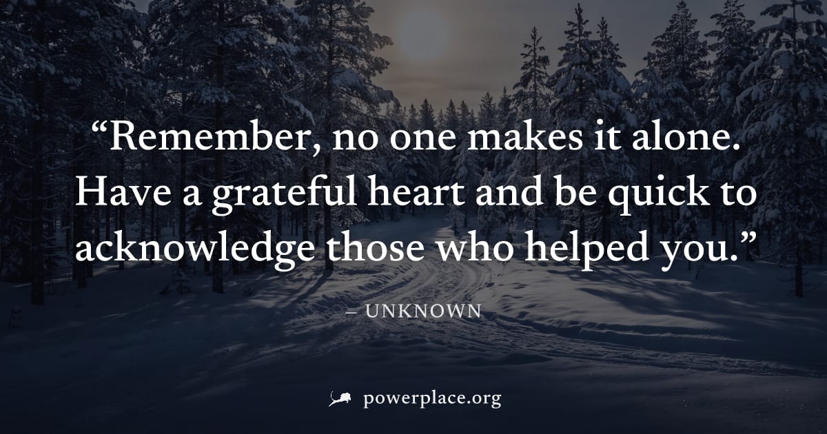 "Remember, no one makes it alone. Have a grateful heart and be quick to acknowledge those who helped you." — Unknown