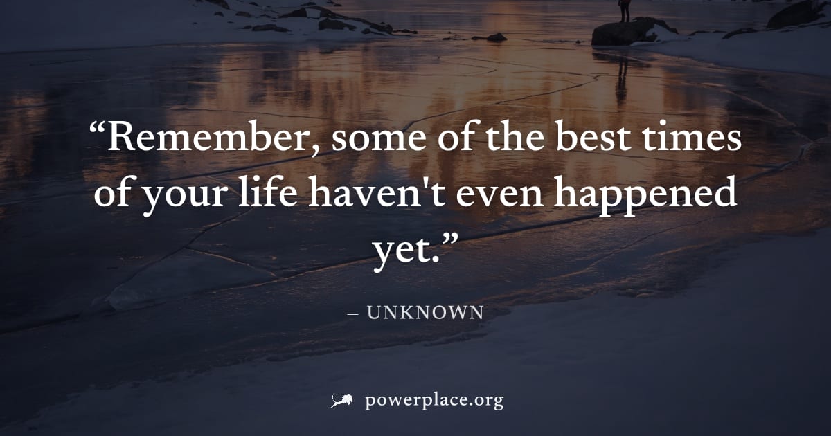 "Remember, some of the best times of your life haven't even happened yet." — Unknown