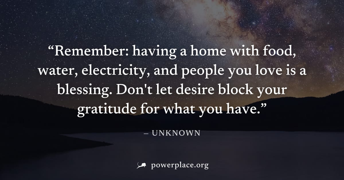 "Remember: having a home with food, water, electricity, and people you love is a blessing. Don't let desire block your gratitude for what you have." — Unknown