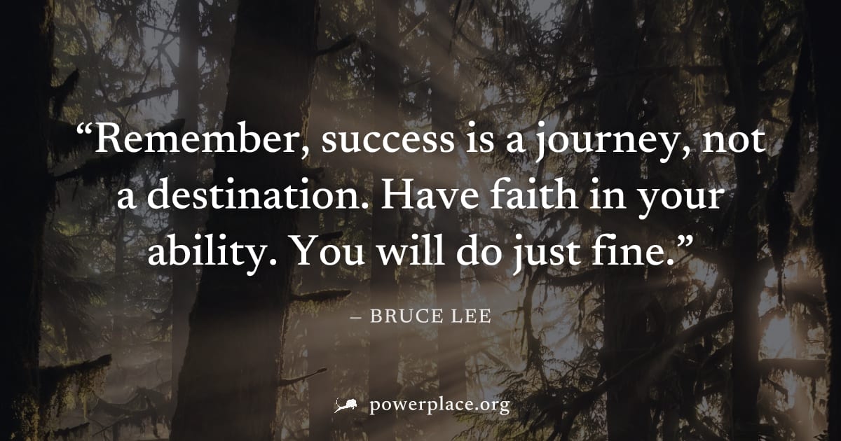 "Remember, success is a journey, not a destination. Have faith in your ability. You will do just fine." — Bruce Lee
