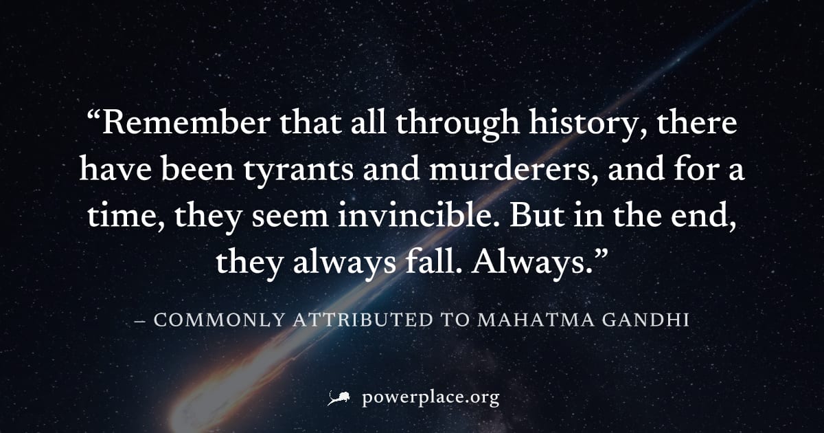 "Remember that all through history, there have been tyrants and murderers, and for a time, they seem invincible. But in the end, they always fall. Always." — Commonly attributed to Mahatma Gandhi