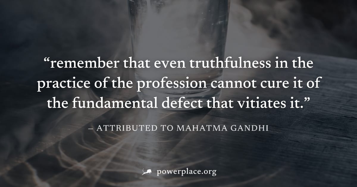 "remember that even truthfulness in the practice of the profession cannot cure it of the fundamental defect that vitiates it." — Attributed to Mahatma Gandhi