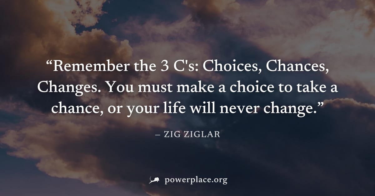 "Remember the 3 C's: Choices, Chances, Changes. You must make a choice to take a chance, or your life will never change." — Zig Ziglar
