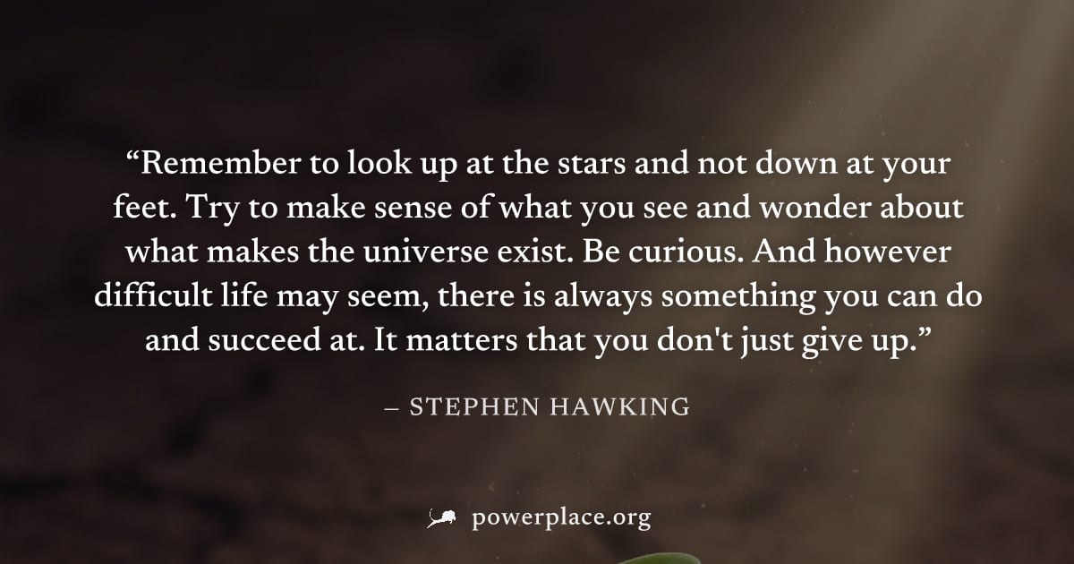 "Remember to look up at the stars and not down at your feet. Try to make sense of what you see and wonder about what makes the universe exist. Be curious. And however difficult life may seem, there is