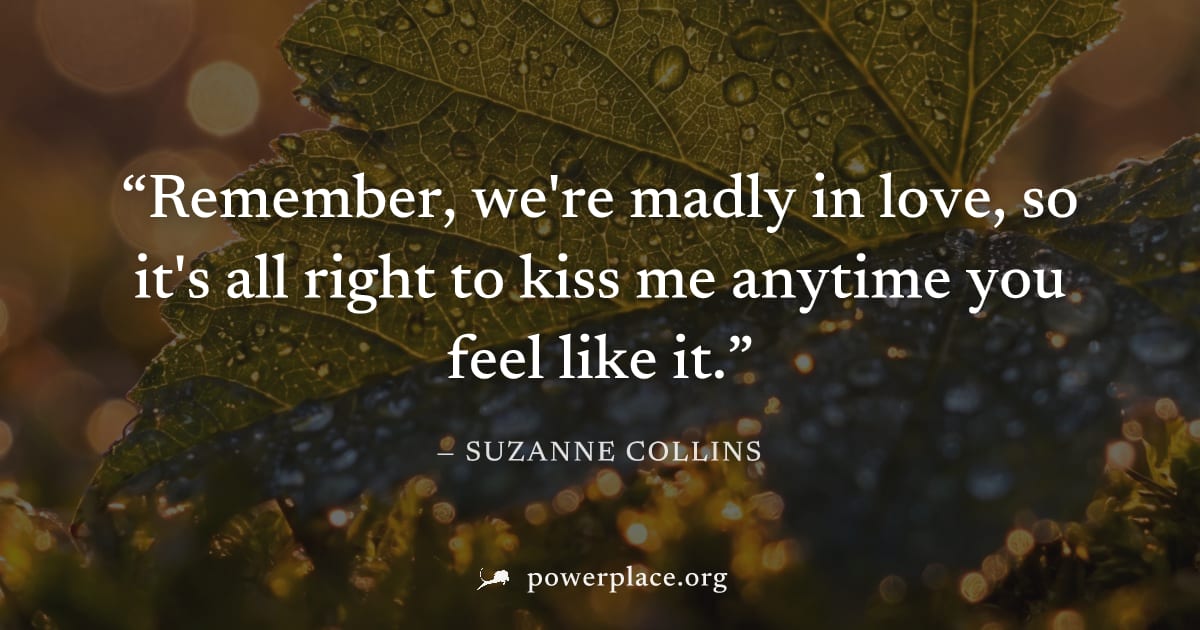 "Remember, we're madly in love, so it's all right to kiss me anytime you feel like it." — Suzanne Collins