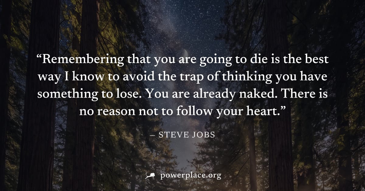 "Remembering that you are going to die is the best way I know to avoid the trap of thinking you have something to lose. You are already naked. There is no reason not to follow your heart." — Steve Job