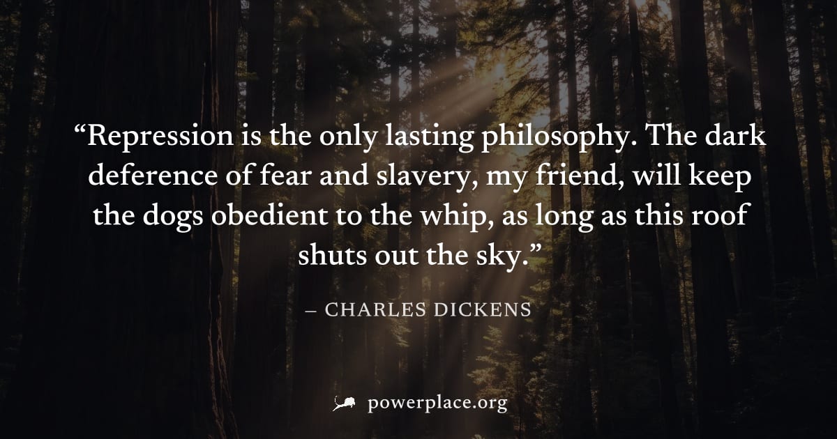 "Repression is the only lasting philosophy. The dark deference of fear and slavery, my friend, will keep the dogs obedient to the whip, as long as this roof shuts out the sky." — Charles Dickens
