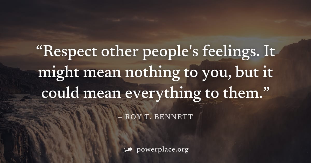 "Respect other people's feelings. It might mean nothing to you, but it could mean everything to them." — Roy T. Bennett