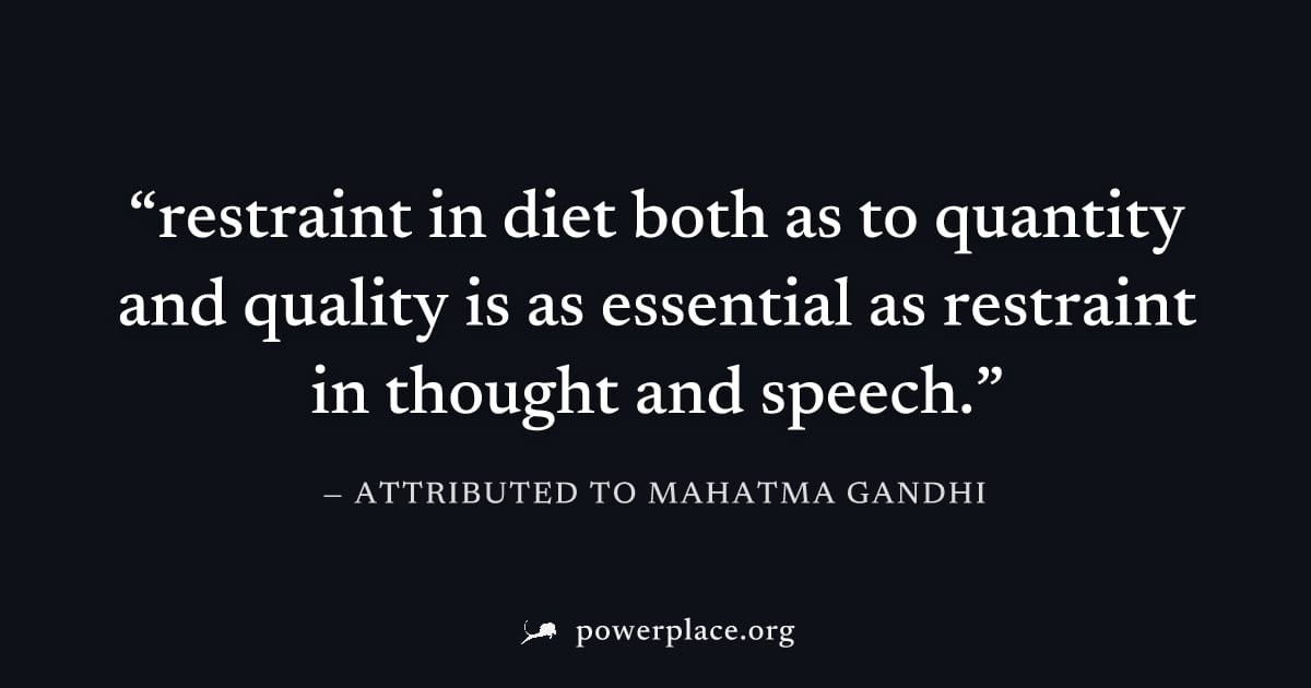 "restraint in diet both as to quantity and quality is as essential as restraint in thought and speech." — Attributed to Mahatma Gandhi