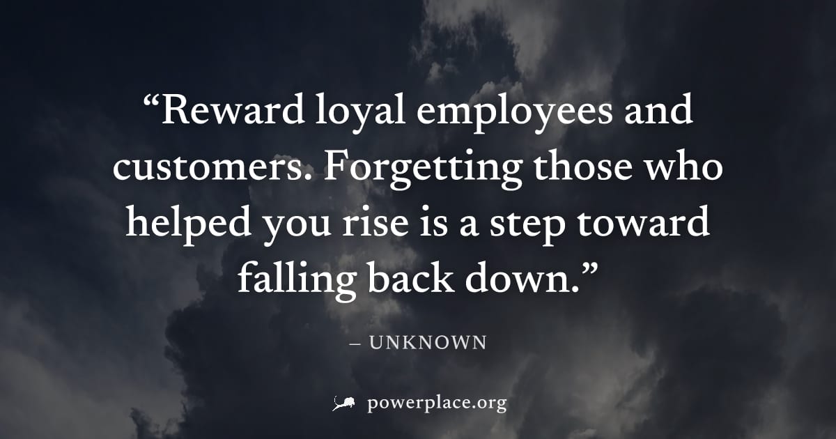 "Reward loyal employees and customers. Forgetting those who helped you rise is a step toward falling back down." — Unknown
