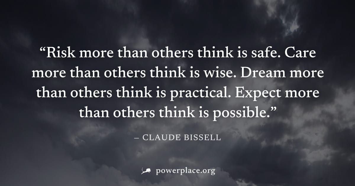 "Risk more than others think is safe. Care more than others think is wise. Dream more than others think is practical. Expect more than others think is possible." — Claude Bissell