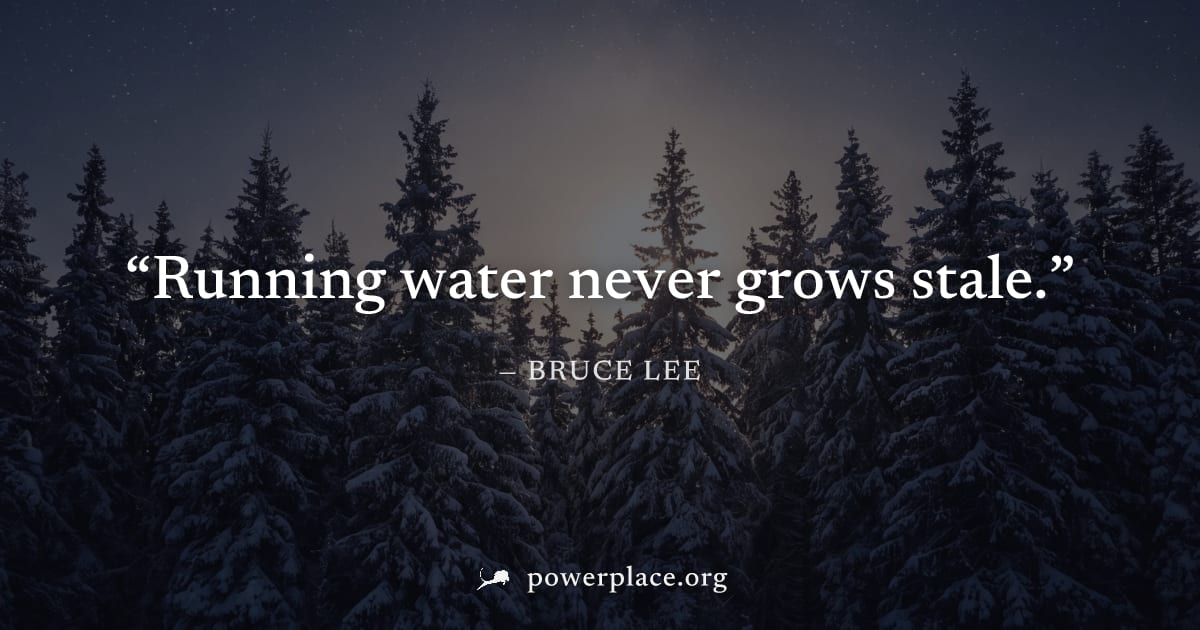 "Running water never grows stale." — Bruce Lee