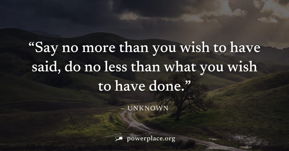 "Say no more than you wish to have said, do no less than what you wish to have done." — Unknown