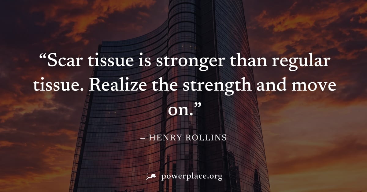 "Scar tissue is stronger than regular tissue. Realize the strength and move on." — Henry Rollins