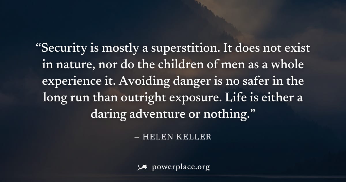 "Security is mostly a superstition. It does not exist in nature, nor do the children of men as a whole experience it. Avoiding danger is no safer in the long run than outright exposure. Life is either