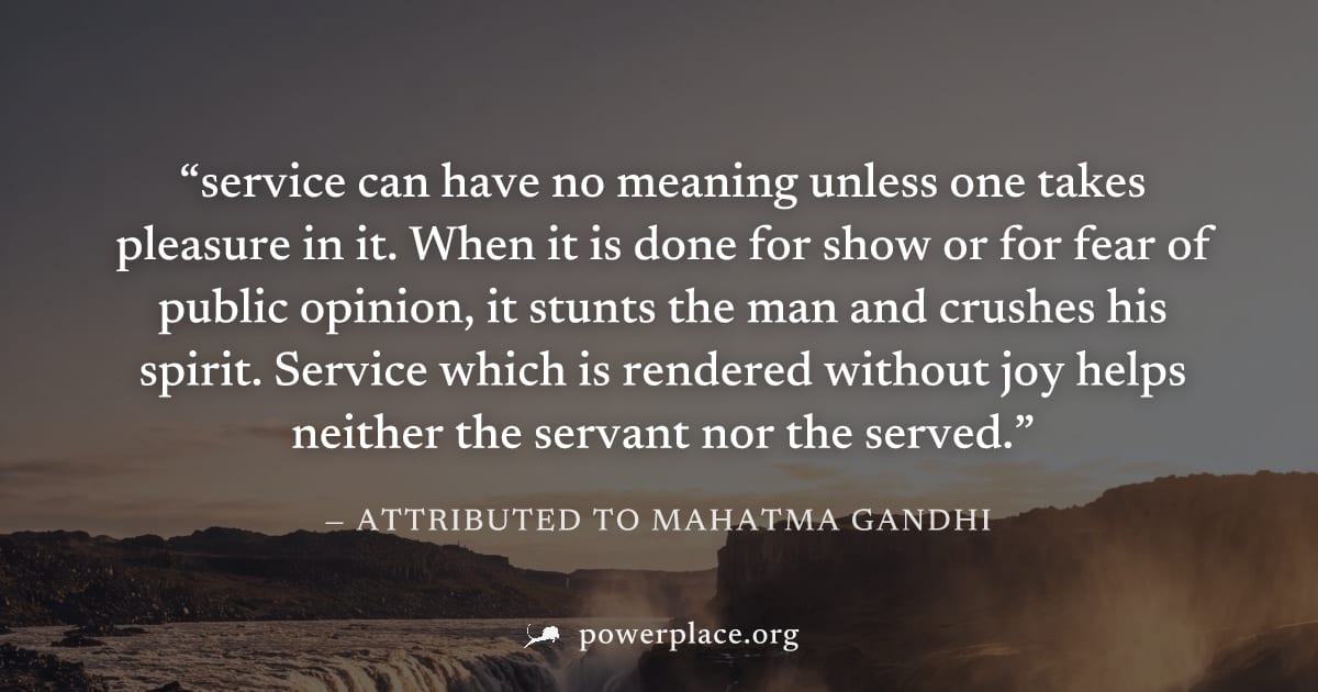 "service can have no meaning unless one takes pleasure in it. When it is done for show or for fear of public opinion, it stunts the man and crushes his spirit. Service which is rendered without joy he