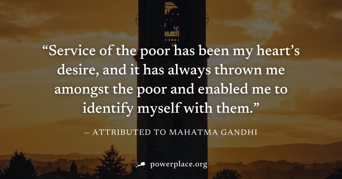 "Service of the poor has been my heart’s desire, and it has always thrown me amongst the poor and enabled me to identify myself with them." — Attributed to Mahatma Gandhi