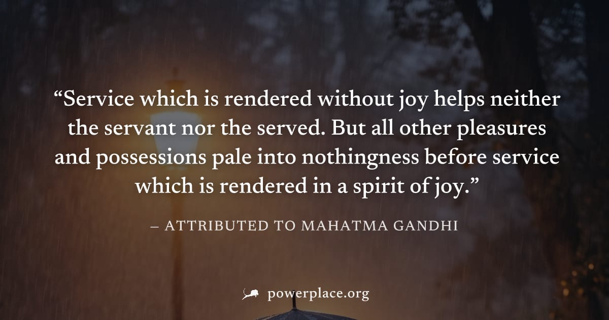 "Service which is rendered without joy helps neither the servant nor the served. But all other pleasures and possessions pale into nothingness before service which is rendered in a spirit of joy." — A