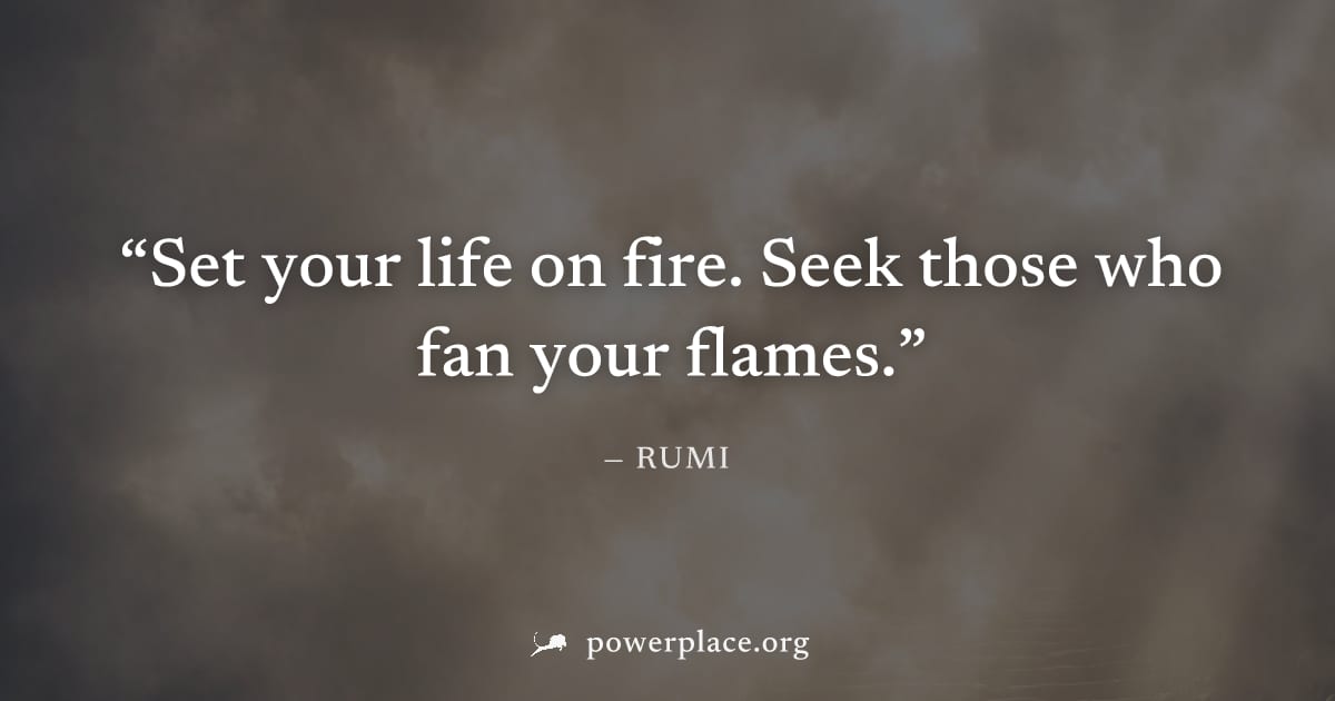 "Set your life on fire. Seek those who fan your flames." — Rumi
