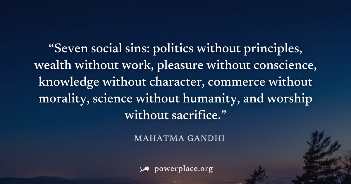 "Seven social sins: politics without principles, wealth without work, pleasure without conscience, knowledge without character, commerce without morality, science without humanity, and worship without