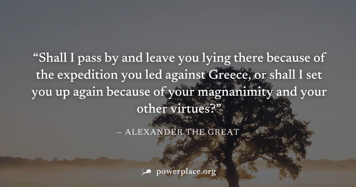 "Shall I pass by and leave you lying there because of the expedition you led against Greece, or shall I set you up again because of your magnanimity and your other virtues?" — Alexander the Great