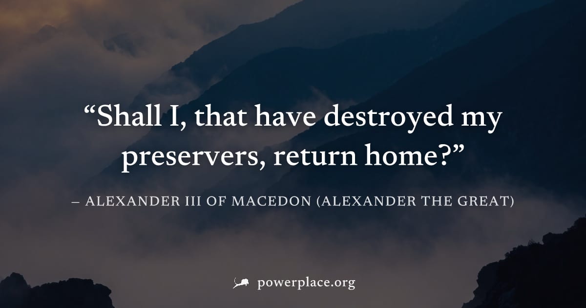 "Shall I, that have destroyed my preservers, return home?" — Alexander III of Macedon (Alexander the Great)