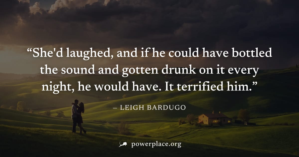 "She'd laughed, and if he could have bottled the sound and gotten drunk on it every night, he would have. It terrified him." — Leigh Bardugo