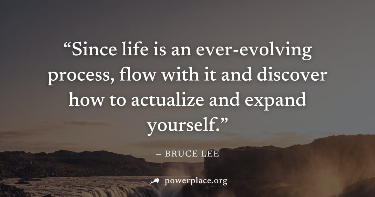 "Since life is an ever-evolving process, flow with it and discover how to actualize and expand yourself." — Bruce Lee