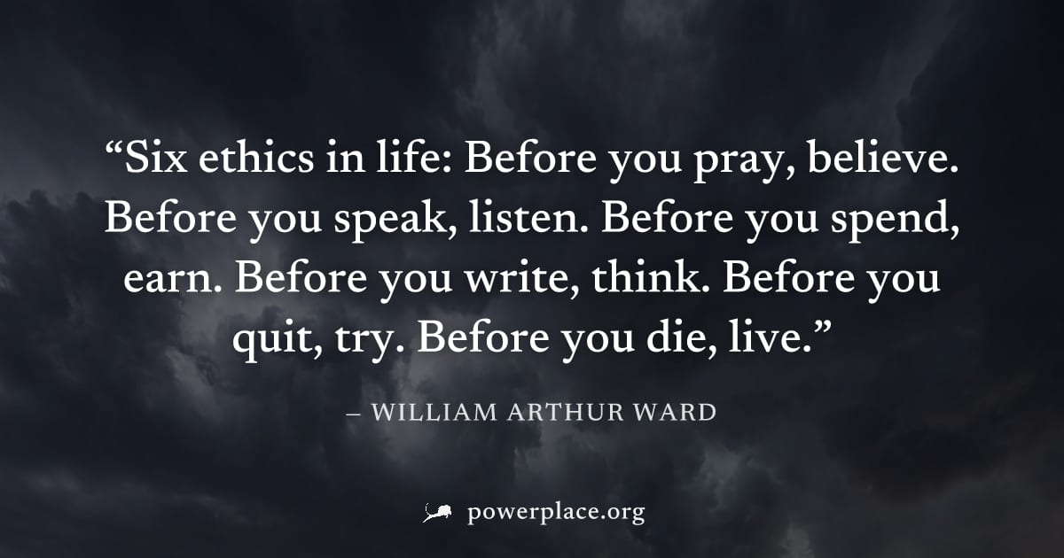 "Six ethics in life: Before you pray, believe. Before you speak, listen. Before you spend, earn. Before you write, think. Before you quit, try. Before you die, live." — William Arthur Ward