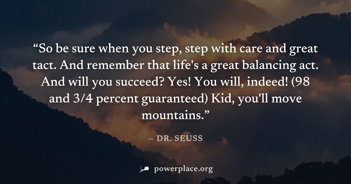 "So be sure when you step, step with care and great tact. And remember that life's a great balancing act. And will you succeed? Yes! You will, indeed! (98 and 3/4 percent guaranteed) Kid, you'll move 