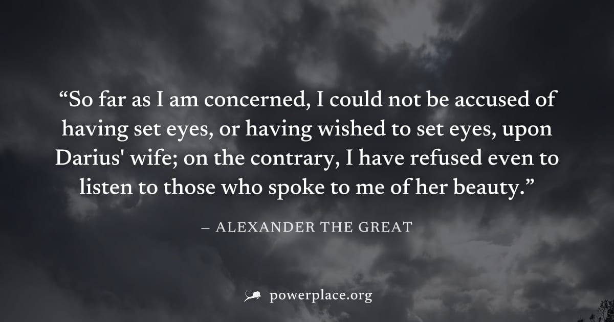 "So far as I am concerned, I could not be accused of having set eyes, or having wished to set eyes, upon Darius' wife; on the contrary, I have refused even to listen to those who spoke to me of her be