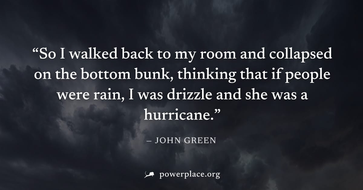"So I walked back to my room and collapsed on the bottom bunk, thinking that if people were rain, I was drizzle and she was a hurricane." — John Green