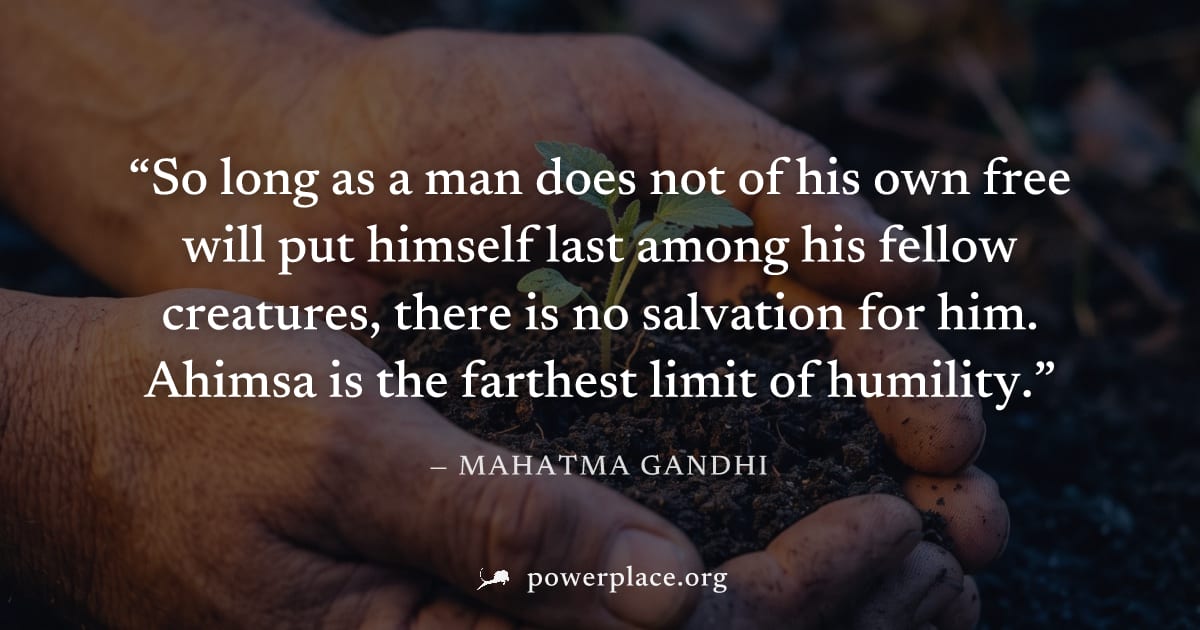 "So long as a man does not of his own free will put himself last among his fellow creatures, there is no salvation for him. Ahimsa is the farthest limit of humility." — Mahatma Gandhi