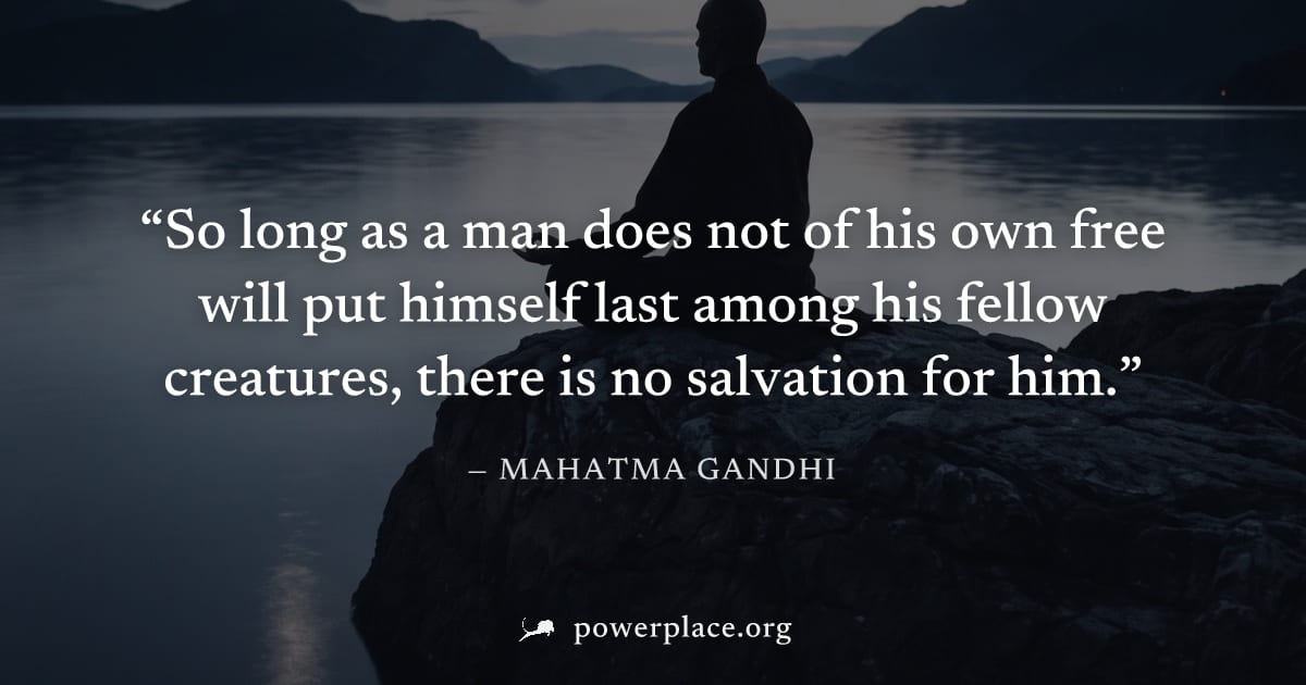 "So long as a man does not of his own free will put himself last among his fellow creatures, there is no salvation for him." — Mahatma Gandhi