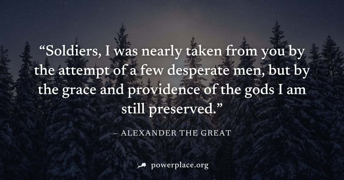 "Soldiers, I was nearly taken from you by the attempt of a few desperate men, but by the grace and providence of the gods I am still preserved." — Alexander the Great
