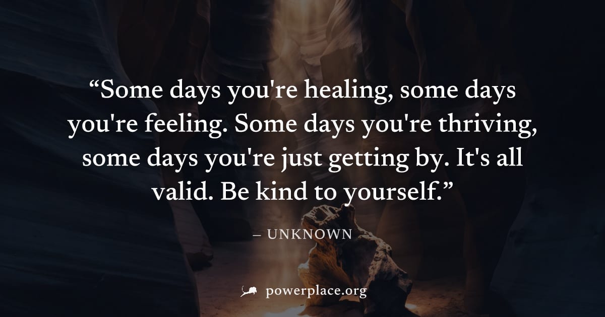 "Some days you're healing, some days you're feeling. Some days you're thriving, some days you're just getting by. It's all valid. Be kind to yourself." — Unknown