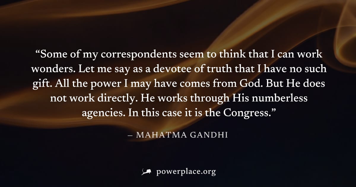 "Some of my correspondents seem to think that I can work wonders. Let me say as a devotee of truth that I have no such gift. All the power I may have comes from God. But He does not work directly. He 