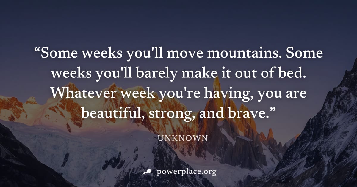 "Some weeks you'll move mountains. Some weeks you'll barely make it out of bed. Whatever week you're having, you are beautiful, strong, and brave." — Unknown