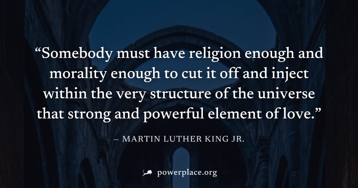 "Somebody must have religion enough and morality enough to cut it off and inject within the very structure of the universe that strong and powerful element of love." — Martin Luther King Jr.