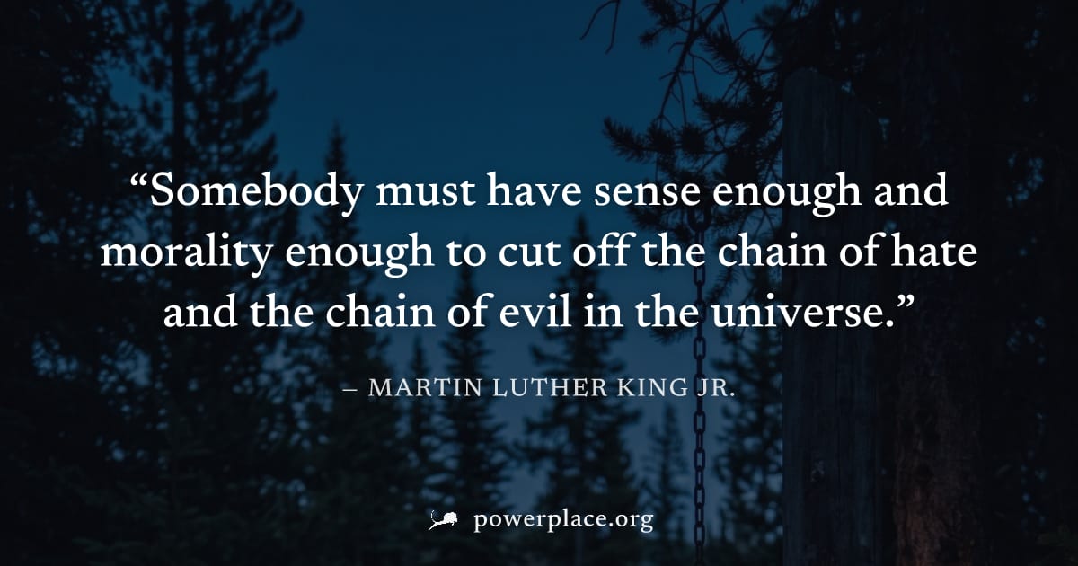 "Somebody must have sense enough and morality enough to cut off the chain of hate and the chain of evil in the universe." — Martin Luther King Jr.