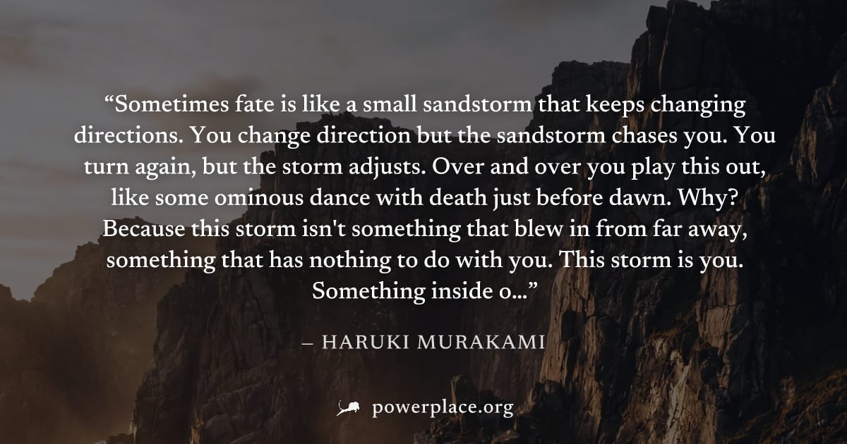 "Sometimes fate is like a small sandstorm that keeps changing directions. You change direction but the sandstorm chases you. You turn again, but the storm adjusts. Over and over you play this out, lik