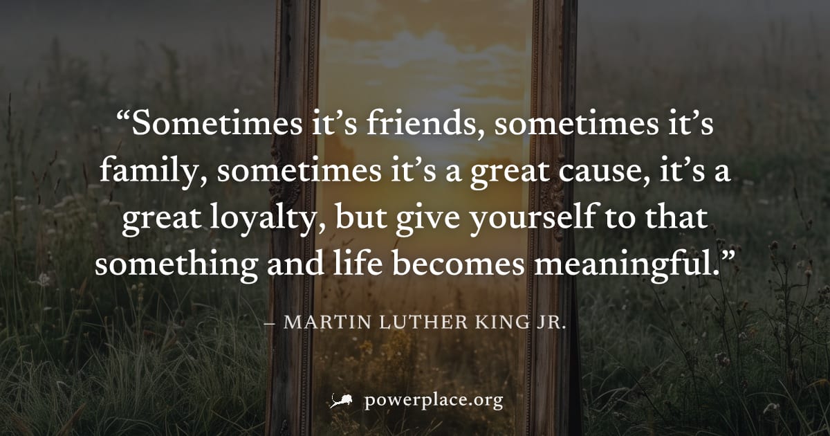 "Sometimes it’s friends, sometimes it’s family, sometimes it’s a great cause, it’s a great loyalty, but give yourself to that something and life becomes meaningful." — Martin Luther King Jr.