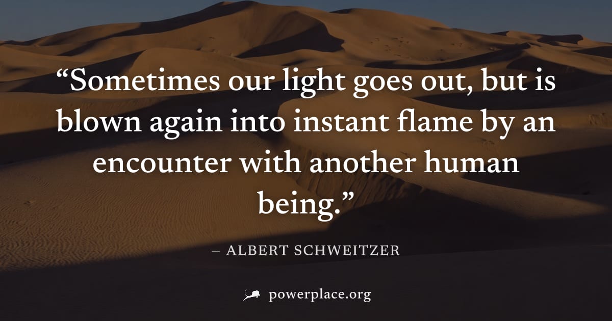 "Sometimes our light goes out, but is blown again into instant flame by an encounter with another human being." — Albert Schweitzer